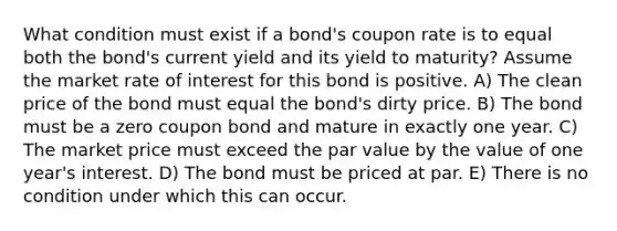 What condition must exist if a bond's coupon rate is to equal both the bond's current yield and its yield to maturity? Assume the market rate of interest for this bond is positive. A) The clean price of the bond must equal the bond's dirty price. B) The bond must be a zero coupon bond and mature in exactly one year. C) The market price must exceed the par value by the value of one year's interest. D) The bond must be priced at par. E) There is no condition under which this can occur.