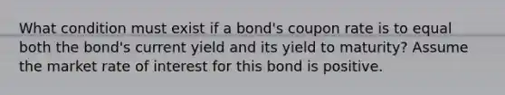 What condition must exist if a bond's coupon rate is to equal both the bond's current yield and its yield to maturity? Assume the market rate of interest for this bond is positive.