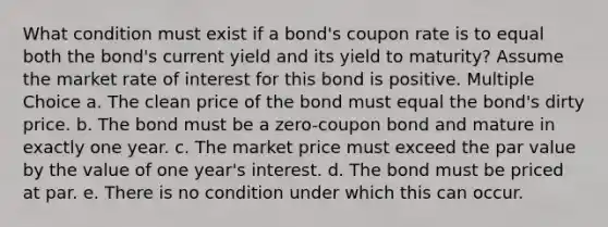 What condition must exist if a bond's coupon rate is to equal both the bond's current yield and its yield to maturity? Assume the market rate of interest for this bond is positive. Multiple Choice a. The clean price of the bond must equal the bond's dirty price. b. The bond must be a zero-coupon bond and mature in exactly one year. c. The market price must exceed the par value by the value of one year's interest. d. The bond must be priced at par. e. There is no condition under which this can occur.