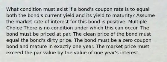 What condition must exist if a bond's coupon rate is to equal both the bond's current yield and its yield to maturity? Assume the market rate of interest for this bond is positive. Multiple Choice There is no condition under which this can occur. The bond must be priced at par. The clean price of the bond must equal the bond's dirty price. The bond must be a zero coupon bond and mature in exactly one year. The market price must exceed the par value by the value of one year's interest.