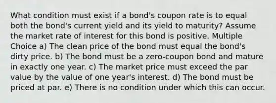 What condition must exist if a bond's coupon rate is to equal both the bond's current yield and its yield to maturity? Assume the market rate of interest for this bond is positive. Multiple Choice a) The clean price of the bond must equal the bond's dirty price. b) The bond must be a zero-coupon bond and mature in exactly one year. c) The market price must exceed the par value by the value of one year's interest. d) The bond must be priced at par. e) There is no condition under which this can occur.