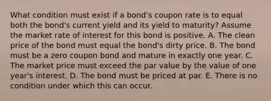 What condition must exist if a bond's coupon rate is to equal both the bond's current yield and its yield to maturity? Assume the market rate of interest for this bond is positive. A. The clean price of the bond must equal the bond's dirty price. B. The bond must be a zero coupon bond and mature in exactly one year. C. The market price must exceed the par value by the value of one year's interest. D. The bond must be priced at par. E. There is no condition under which this can occur.