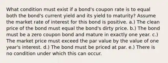 What condition must exist if a bond's coupon rate is to equal both the bond's current yield and its yield to maturity? Assume the market rate of interest for this bond is positive. a.) The clean price of the bond must equal the bond's dirty price. b.) The bond must be a zero coupon bond and mature in exactly one year. c.) The market price must exceed the par value by the value of one year's interest. d.) The bond must be priced at par. e.) There is no condition under which this can occur.