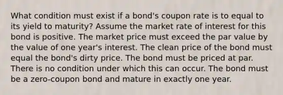 What condition must exist if a bond's coupon rate is to equal to its yield to maturity? Assume the market rate of interest for this bond is positive. The market price must exceed the par value by the value of one year's interest. The clean price of the bond must equal the bond's dirty price. The bond must be priced at par. There is no condition under which this can occur. The bond must be a zero-coupon bond and mature in exactly one year.