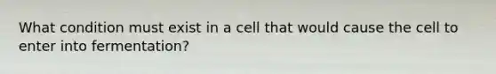 What condition must exist in a cell that would cause the cell to enter into fermentation?