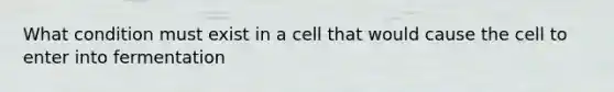 What condition must exist in a cell that would cause the cell to enter into fermentation