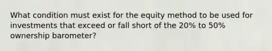 What condition must exist for the <a href='https://www.questionai.com/knowledge/ki7lkDLA29-equity-method' class='anchor-knowledge'>equity method</a> to be used for investments that exceed or fall short of the 20% to 50% ownership barometer?