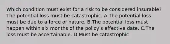 Which condition must exist for a risk to be considered insurable? The potential loss must be catastrophic. A.The potential loss must be due to a force of nature. B.The potential loss must happen within six months of the policy's effective date. C.The loss must be ascertainable. D.Must be catastrophic