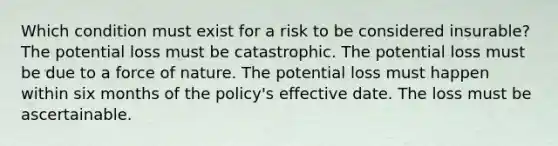 Which condition must exist for a risk to be considered insurable? The potential loss must be catastrophic. The potential loss must be due to a force of nature. The potential loss must happen within six months of the policy's effective date. The loss must be ascertainable.