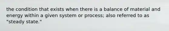 the condition that exists when there is a balance of material and energy within a given system or process; also referred to as "steady state."