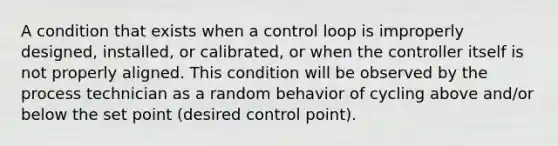 A condition that exists when a control loop is improperly designed, installed, or calibrated, or when the controller itself is not properly aligned. This condition will be observed by the process technician as a random behavior of cycling above and/or below the set point (desired control point).