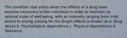 The condition that exists when the effects of a drug have become necessary to the individual in order to maintain an optimal state of well-being, with an intensity ranging from mild desire to strong craving for the drug's effects is known as a. Drug abuse b. Psychological dependence c. Physical dependence d. Tolerance