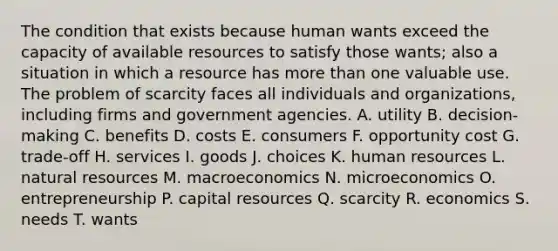 The condition that exists because human wants exceed the capacity of available resources to satisfy those wants; also a situation in which a resource has <a href='https://www.questionai.com/knowledge/keWHlEPx42-more-than' class='anchor-knowledge'>more than</a> one valuable use. The problem of scarcity faces all individuals and organizations, including firms and government agencies. A. utility B. decision-making C. benefits D. costs E. consumers F. opportunity cost G. trade-off H. services I. goods J. choices K. human resources L. <a href='https://www.questionai.com/knowledge/k6l1d2KrZr-natural-resources' class='anchor-knowledge'>natural resources</a> M. macroeconomics N. microeconomics O. entrepreneurship P. capital resources Q. scarcity R. economics S. needs T. wants