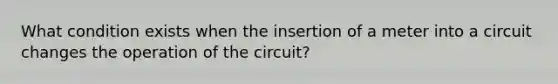 What condition exists when the insertion of a meter into a circuit changes the operation of the circuit?