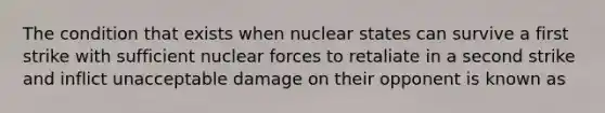 The condition that exists when nuclear states can survive a first strike with sufficient nuclear forces to retaliate in a second strike and inflict unacceptable damage on their opponent is known as