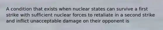 A condition that exists when nuclear states can survive a first strike with sufficient nuclear forces to retaliate in a second strike and inflict unacceptable damage on their opponent is