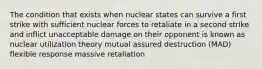 The condition that exists when nuclear states can survive a first strike with sufficient nuclear forces to retaliate in a second strike and inflict unacceptable damage on their opponent is known as nuclear utilization theory mutual assured destruction (MAD) flexible response massive retaliation