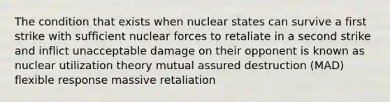 The condition that exists when nuclear states can survive a first strike with sufficient nuclear forces to retaliate in a second strike and inflict unacceptable damage on their opponent is known as nuclear utilization theory mutual assured destruction (MAD) flexible response massive retaliation