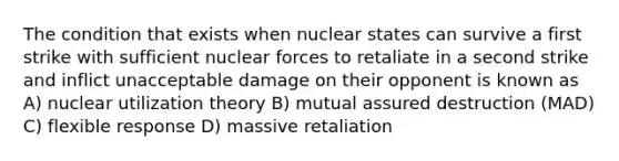 The condition that exists when nuclear states can survive a first strike with sufficient nuclear forces to retaliate in a second strike and inflict unacceptable damage on their opponent is known as A) nuclear utilization theory B) mutual assured destruction (MAD) C) flexible response D) massive retaliation