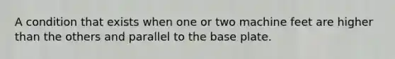 A condition that exists when one or two machine feet are higher than the others and parallel to the base plate.