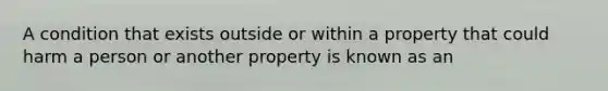 A condition that exists outside or within a property that could harm a person or another property is known as an