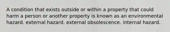 A condition that exists outside or within a property that could harm a person or another property is known as an environmental hazard. external hazard. external obsolescence. internal hazard.