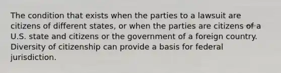 The condition that exists when the parties to a lawsuit are citizens of different states, or when the parties are citizens of a U.S. state and citizens or the government of a foreign country. Diversity of citizenship can provide a basis for federal jurisdiction.