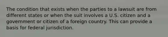 The condition that exists when the parties to a lawsuit are from different states or when the suit involves a U.S. citizen and a government or citizen of a foreign country. This can provide a basis for federal jurisdiction.