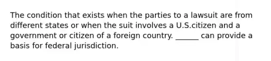 The condition that exists when the parties to a lawsuit are from different states or when the suit involves a U.S.citizen and a government or citizen of a foreign country. ______ can provide a basis for federal jurisdiction.