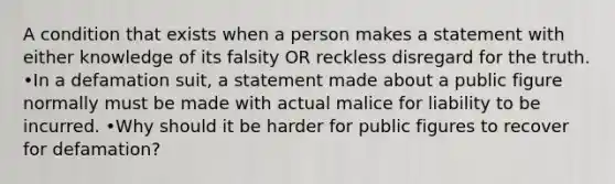 A condition that exists when a person makes a statement with either knowledge of its falsity OR reckless disregard for the truth. •In a defamation suit, a statement made about a public figure normally must be made with actual malice for liability to be incurred. •Why should it be harder for public figures to recover for defamation?