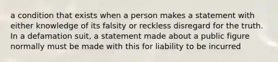 a condition that exists when a person makes a statement with either knowledge of its falsity or reckless disregard for the truth. In a defamation suit, a statement made about a public figure normally must be made with this for liability to be incurred