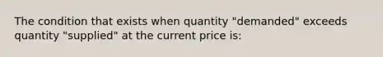 The condition that exists when quantity "demanded" exceeds quantity "supplied" at the current price​ is: