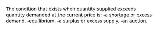 The condition that exists when quantity supplied exceeds quantity demanded at the current price​ is: -a shortage or excess demand. -equilibrium. -a surplus or excess supply. -an auction.