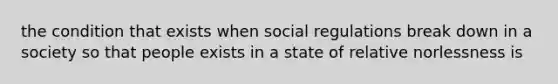 the condition that exists when social regulations break down in a society so that people exists in a state of relative norlessness is