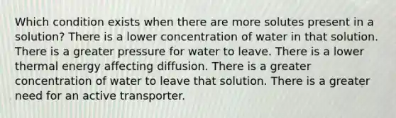 Which condition exists when there are more solutes present in a solution? There is a lower concentration of water in that solution. There is a greater pressure for water to leave. There is a lower thermal energy affecting diffusion. There is a greater concentration of water to leave that solution. There is a greater need for an active transporter.