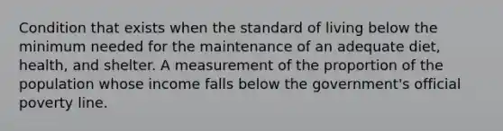 Condition that exists when the standard of living below the minimum needed for the maintenance of an adequate diet, health, and shelter. A measurement of the proportion of the population whose income falls below the government's official poverty line.