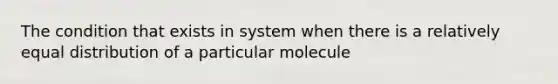 The condition that exists in system when there is a relatively equal distribution of a particular molecule