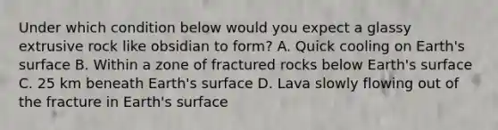 Under which condition below would you expect a glassy extrusive rock like obsidian to form? A. Quick cooling on Earth's surface B. Within a zone of fractured rocks below Earth's surface C. 25 km beneath Earth's surface D. Lava slowly flowing out of the fracture in Earth's surface