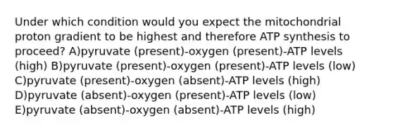 Under which condition would you expect the mitochondrial proton gradient to be highest and therefore ATP synthesis to proceed? A)pyruvate (present)-oxygen (present)-ATP levels (high) B)pyruvate (present)-oxygen (present)-ATP levels (low) C)pyruvate (present)-oxygen (absent)-ATP levels (high) D)pyruvate (absent)-oxygen (present)-ATP levels (low) E)pyruvate (absent)-oxygen (absent)-ATP levels (high)