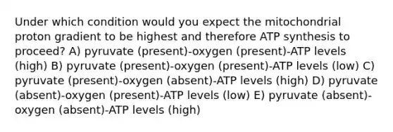 Under which condition would you expect the mitochondrial proton gradient to be highest and therefore ATP synthesis to proceed? A) pyruvate (present)-oxygen (present)-ATP levels (high) B) pyruvate (present)-oxygen (present)-ATP levels (low) C) pyruvate (present)-oxygen (absent)-ATP levels (high) D) pyruvate (absent)-oxygen (present)-ATP levels (low) E) pyruvate (absent)-oxygen (absent)-ATP levels (high)