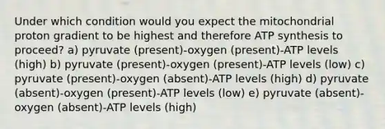 Under which condition would you expect the mitochondrial proton gradient to be highest and therefore ATP synthesis to proceed? a) pyruvate (present)-oxygen (present)-ATP levels (high) b) pyruvate (present)-oxygen (present)-ATP levels (low) c) pyruvate (present)-oxygen (absent)-ATP levels (high) d) pyruvate (absent)-oxygen (present)-ATP levels (low) e) pyruvate (absent)-oxygen (absent)-ATP levels (high)