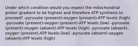 Under which condition would you expect the mitochondrial proton gradient to be highest and therefore ATP synthesis to proceed? -pyruvate (present)-oxygen (present)-ATP levels (high) -pyruvate (present)-oxygen (present)-ATP levels (low) -pyruvate (present)-oxygen (absent)-ATP levels (high) -pyruvate (absent)-oxygen (present)-ATP levels (low) -pyruvate (absent)-oxygen (absent)-ATP levels (high)