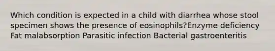 Which condition is expected in a child with diarrhea whose stool specimen shows the presence of eosinophils?Enzyme deficiency Fat malabsorption Parasitic infection Bacterial gastroenteritis