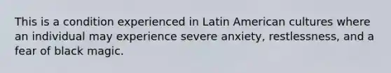 This is a condition experienced in Latin American cultures where an individual may experience severe anxiety, restlessness, and a fear of black magic.