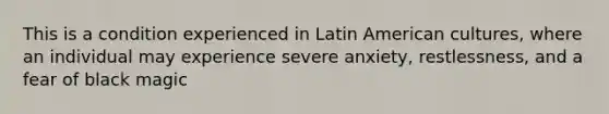 This is a condition experienced in Latin American cultures, where an individual may experience severe anxiety, restlessness, and a fear of black magic