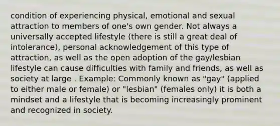 condition of experiencing physical, emotional and sexual attraction to members of one's own gender. Not always a universally accepted lifestyle (there is still a great deal of intolerance), personal acknowledgement of this type of attraction, as well as the open adoption of the gay/lesbian lifestyle can cause difficulties with family and friends, as well as society at large . Example: Commonly known as "gay" (applied to either male or female) or "lesbian" (females only) it is both a mindset and a lifestyle that is becoming increasingly prominent and recognized in society.