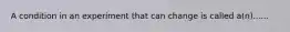 A condition in an experiment that can change is called a(n)......