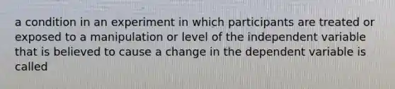 a condition in an experiment in which participants are treated or exposed to a manipulation or level of the independent variable that is believed to cause a change in the dependent variable is called