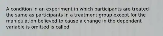 A condition in an experiment in which participants are treated the same as participants in a treatment group except for the manipulation believed to cause a change in the dependent variable is omitted is called