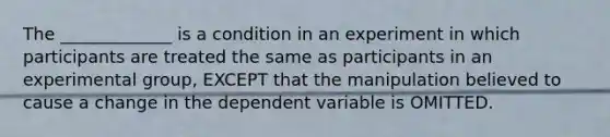 The _____________ is a condition in an experiment in which participants are treated the same as participants in an experimental group, EXCEPT that the manipulation believed to cause a change in the dependent variable is OMITTED.